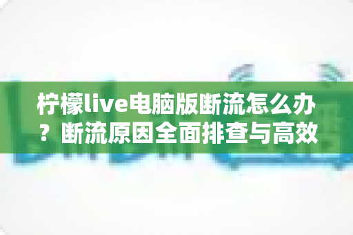 柠檬live电脑版断流怎么办?断流原因全面排查与高效解决攻略,助你畅享流畅直播不卡顿 柠檬live电脑版断流怎么办?断流原因全面排查与高效解决攻略,助你畅享流畅直播不卡顿