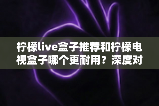 柠檬live盒子推荐和柠檬电视盒子哪个更耐用？深度对比解析助你选对家用电视盒子不踩坑