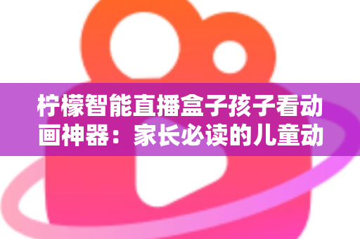 柠檬智能直播盒子孩子看动画神器：家长必读的儿童动画观影设备全面解析与选购指南