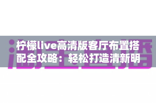 柠檬live高清版客厅布置搭配全攻略：轻松打造清新明亮的理想居家空间