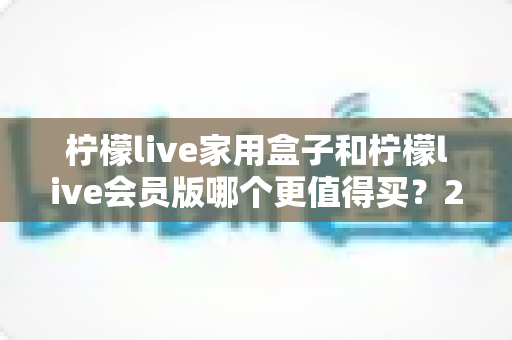 柠檬live家用盒子和柠檬live会员版哪个更值得买?2025最新选购指南帮你一次看懂 柠檬live家用盒子和柠檬live会员版哪个更值得买?2025最新选购指南帮你一次看懂