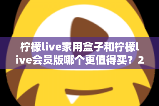 柠檬live家用盒子和柠檬live会员版哪个更值得买?2025最新选购指南帮你一次看懂 柠檬live家用盒子和柠檬live会员版哪个更值得买?2025最新选购指南帮你一次看懂