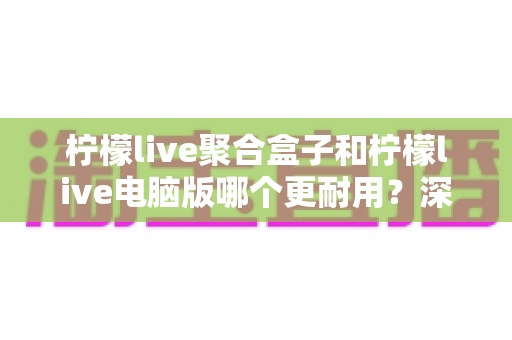 柠檬live聚合盒子和柠檬live电脑版哪个更耐用？深度对比与选购全指南