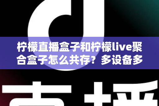 柠檬直播盒子和柠檬live聚合盒子怎么共存？多设备多开安装全攻略详解
