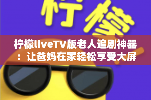 柠檬liveTV版老人追剧神器：让爸妈在家轻松享受大屏追剧时光的贴心之选