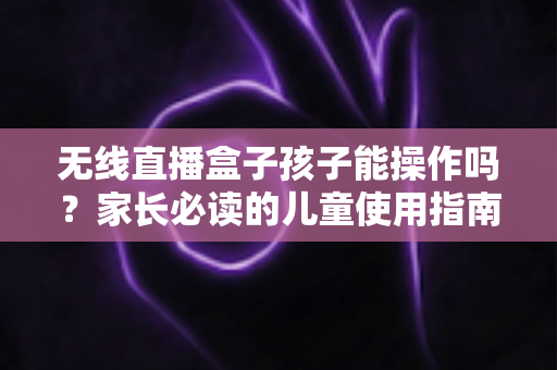 无线直播盒子孩子能操作吗？家长必读的儿童使用指南与安全建议
