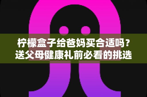 柠檬盒子给爸妈买合适吗？送父母健康礼前必看的挑选与食用全指南