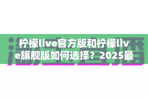 柠檬live官方版和柠檬live旗舰版如何选择?2025最新下载安装与功能对比全攻略 柠檬live官方版和柠檬live旗舰版如何选择?2025最新下载安装与功能对比全攻略