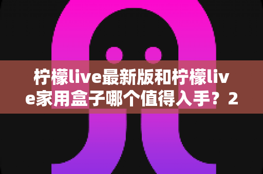 柠檬live最新版和柠檬live家用盒子哪个值得入手?2025年超全选购指南帮你一次看懂 柠檬live最新版和柠檬live家用盒子哪个值得入手?2025年超全选购指南帮你一次看懂