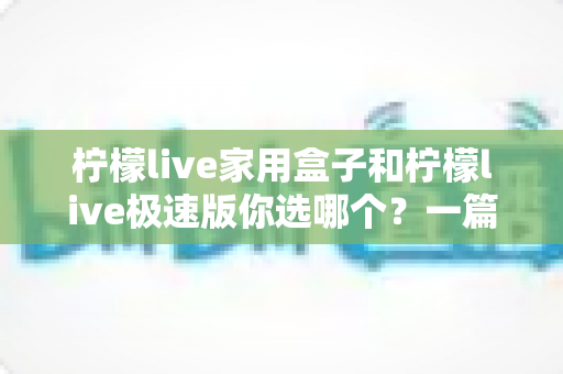 柠檬live家用盒子和柠檬live极速版你选哪个？一篇文章帮你彻底搞懂两者差异与选购建议