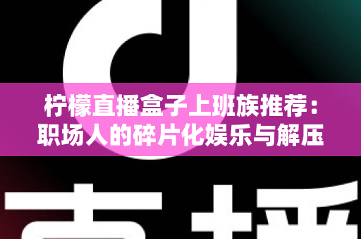 柠檬直播盒子上班族推荐:职场人的碎片化娱乐与解压新选择 柠檬直播盒子上班族推荐:职场人的碎片化娱乐与解压新选择