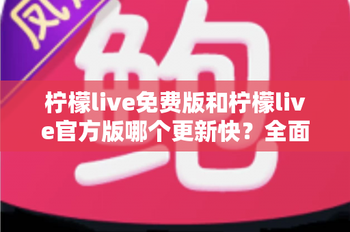 柠檬live免费版和柠檬live官方版哪个更新快?全面对比解析与实用选择指南 柠檬live免费版和柠檬live官方版哪个更新快?全面对比解析与实用选择指南