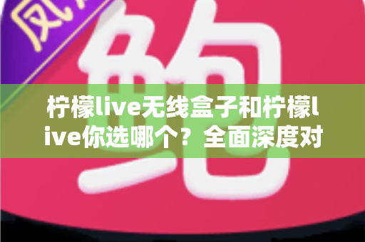 柠檬live无线盒子和柠檬live你选哪个？全面深度对比解析，帮你找到最适合的直播方案