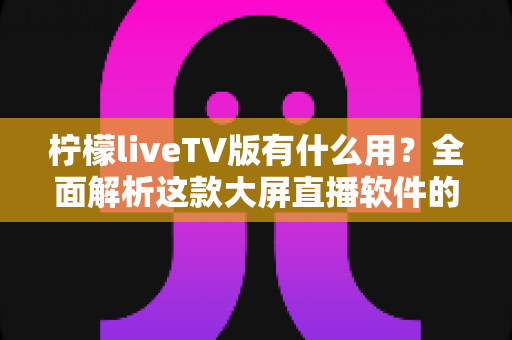 柠檬liveTV版有什么用?全面解析这款大屏直播软件的功能与实用价值 柠檬liveTV版有什么用?全面解析这款大屏直播软件的功能与实用价值