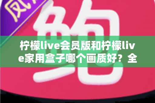 柠檬live会员版和柠檬live家用盒子哪个画质好?全面深度对比评测,帮你选对高清观影方案 柠檬live会员版和柠檬live家用盒子哪个画质好?全面深度对比评测,帮你选对高清观影方案