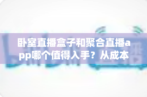 卧室直播盒子和聚合直播app哪个值得入手？从成本、画质到上手难度，一篇讲透卧室直播装备选购指南