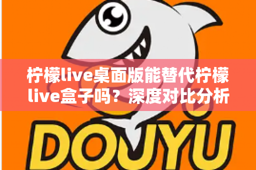 柠檬live桌面版能替代柠檬live盒子吗?深度对比分析与实用选购指南 柠檬live桌面版能替代柠檬live盒子吗?深度对比分析与实用选购指南
