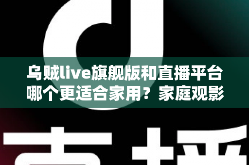 乌贼live旗舰版和直播平台哪个更适合家用？家庭观影方案深度对比与选购指南