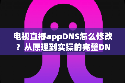 电视直播appDNS怎么修改?从原理到实操的完整DNS设置指南,助你畅享流畅直播体验 电视直播appDNS怎么修改?从原理到实操的完整DNS设置指南,助你畅享流畅直播体验