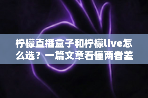 柠檬直播盒子和柠檬live怎么选？一篇文章看懂两者差异与最佳选择方案