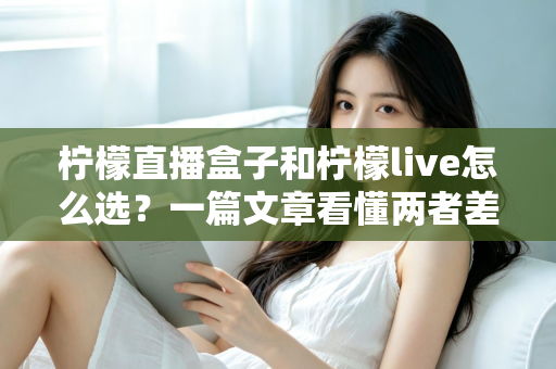 柠檬直播盒子和柠檬live怎么选？一篇文章看懂两者差异与最佳选择方案
