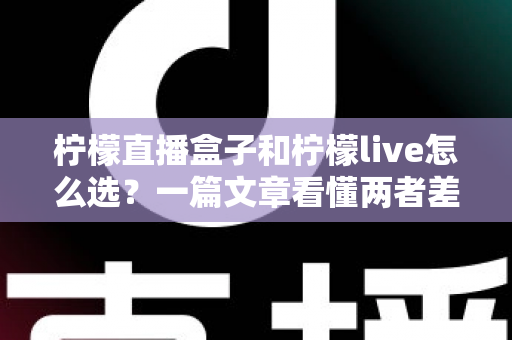 柠檬直播盒子和柠檬live怎么选？一篇文章看懂两者差异与最佳选择方案
