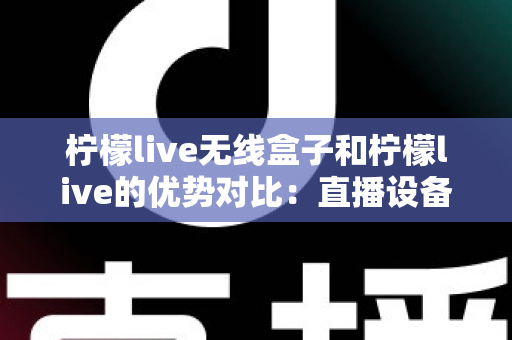 柠檬live无线盒子和柠檬live的优势对比：直播设备怎么选？一篇看懂区别、优点与选购建议