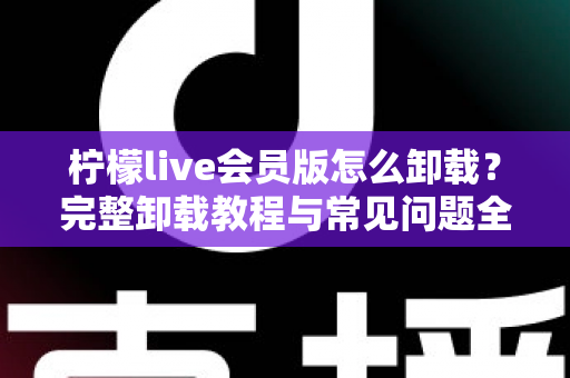 柠檬live会员版怎么卸载?完整卸载教程与常见问题全解析 柠檬live会员版怎么卸载?完整卸载教程与常见问题全解析