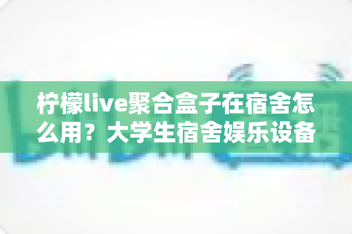 柠檬live聚合盒子在宿舍怎么用?大学生宿舍娱乐设备超实用指南 柠檬live聚合盒子在宿舍怎么用?大学生宿舍娱乐设备超实用指南