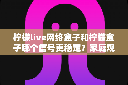 柠檬live网络盒子和柠檬盒子哪个信号更稳定？家庭观影深度测评与选购指南