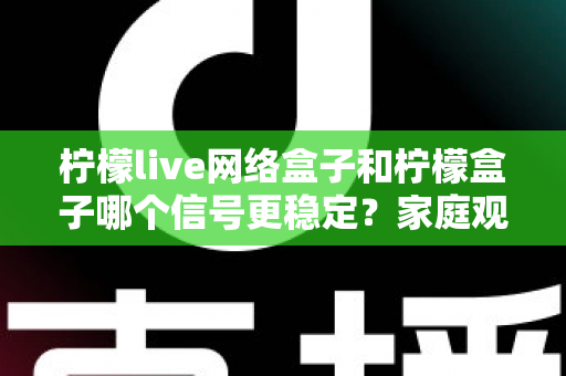 柠檬live网络盒子和柠檬盒子哪个信号更稳定？家庭观影深度测评与选购指南