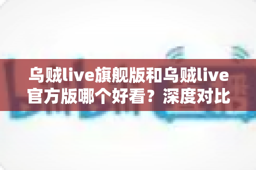 乌贼live旗舰版和乌贼live官方版哪个好看?深度对比解析帮你选对心仪版本 乌贼live旗舰版和乌贼live官方版哪个好看?深度对比解析帮你选对心仪版本