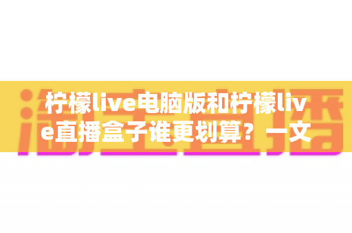 柠檬live电脑版和柠檬live直播盒子谁更划算？一文算清真实成本，选对不选贵