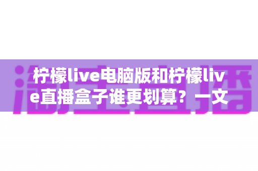 柠檬live电脑版和柠檬live直播盒子谁更划算？一文算清真实成本，选对不选贵