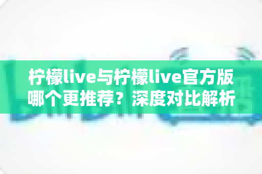 柠檬live与柠檬live官方版哪个更推荐？深度对比解析与安全下载全指南