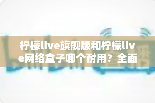 柠檬live旗舰版和柠檬live网络盒子哪个耐用？全面对比解析，帮你选到更耐用的观影利器