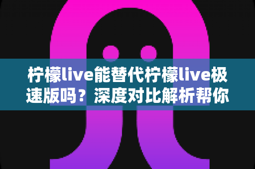 柠檬live能替代柠檬live极速版吗？深度对比解析帮你做出最优选择