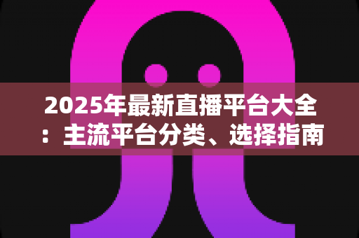 2025年最新直播平台大全：主流平台分类、选择指南与起号技巧一站式解读