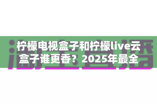 柠檬电视盒子和柠檬live云盒子谁更香？2025年最全选购对比指南，看完不踩坑