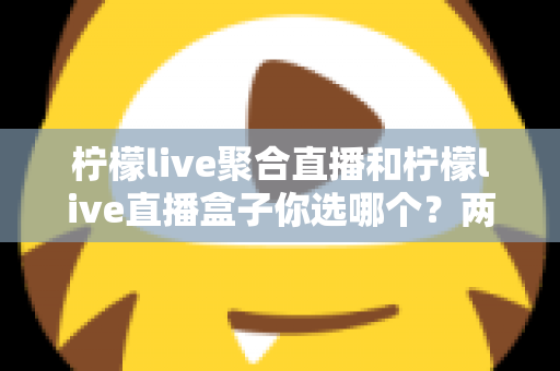 柠檬live聚合直播和柠檬live直播盒子你选哪个？两大版本全方位对比与实用选择指南