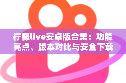 柠檬live安卓版合集:功能亮点、版本对比与安全下载全攻略 柠檬live安卓版合集:功能亮点、版本对比与安全下载全攻略