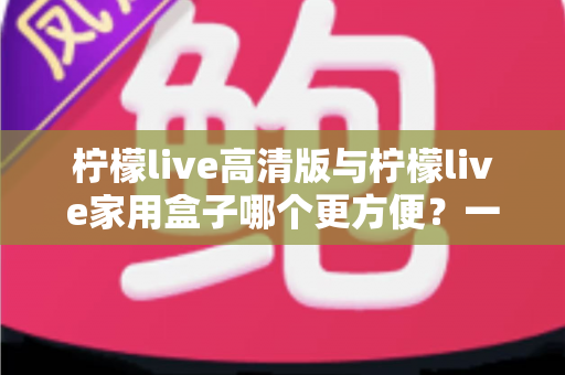 柠檬live高清版与柠檬live家用盒子哪个更方便？一站式深度对比与选购指南