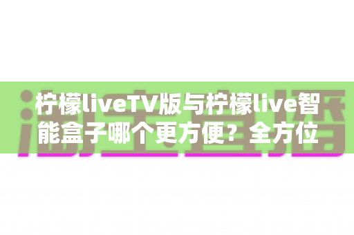 柠檬liveTV版与柠檬live智能盒子哪个更方便？全方位对比助你轻松做出选择