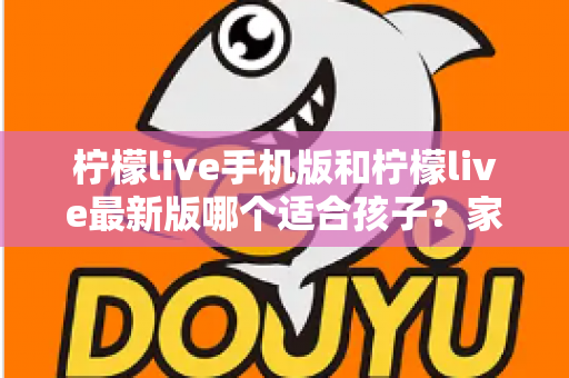 柠檬live手机版和柠檬live最新版哪个适合孩子？家长必读的选择与使用全指南