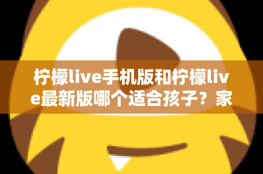柠檬live手机版和柠檬live最新版哪个适合孩子？家长必读的选择与使用全指南
