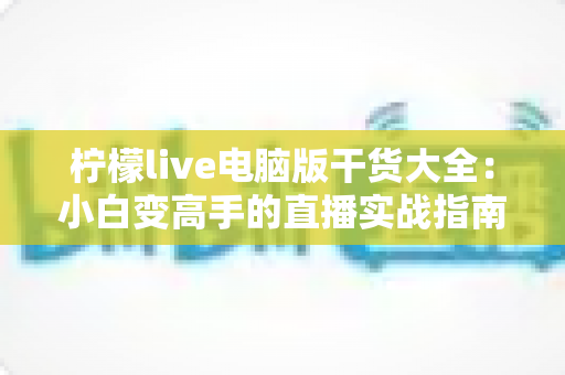 柠檬live电脑版干货大全:小白变高手的直播实战指南 柠檬live电脑版干货大全:小白变高手的直播实战指南