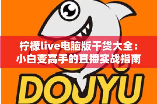 柠檬live电脑版干货大全:小白变高手的直播实战指南 柠檬live电脑版干货大全:小白变高手的直播实战指南
