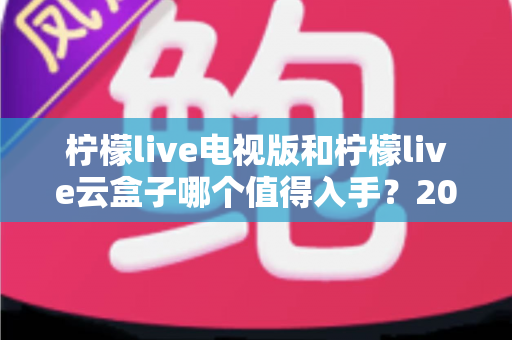 柠檬live电视版和柠檬live云盒子哪个值得入手？2025最新选购指南与深度对比分析