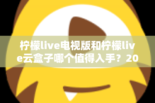 柠檬live电视版和柠檬live云盒子哪个值得入手？2025最新选购指南与深度对比分析