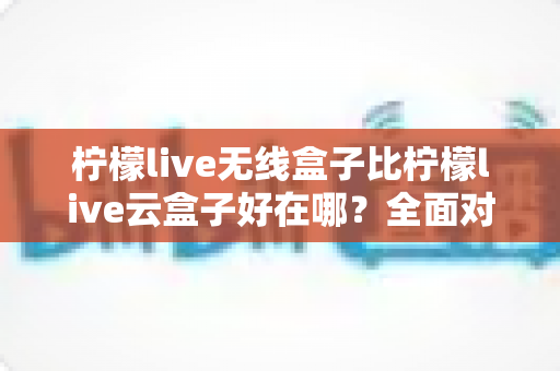 柠檬live无线盒子比柠檬live云盒子好在哪?全面对比解析助你轻松选购 柠檬live无线盒子比柠檬live云盒子好在哪?全面对比解析助你轻松选购